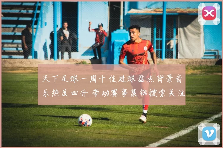 天下足球一周十佳进球盘点背景音乐热度回升 带动赛事集锦搜索关注