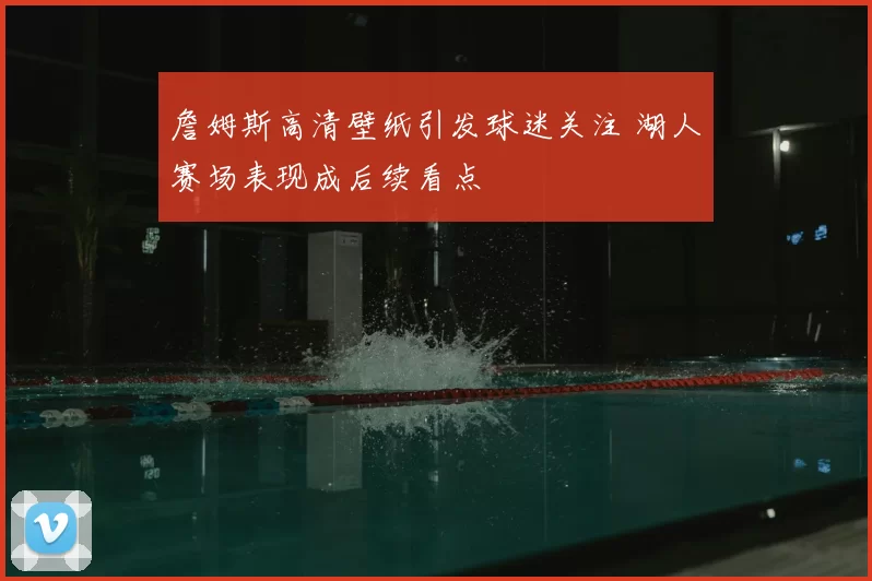 詹姆斯高清壁纸引发球迷关注 湖人赛场表现成后续看点