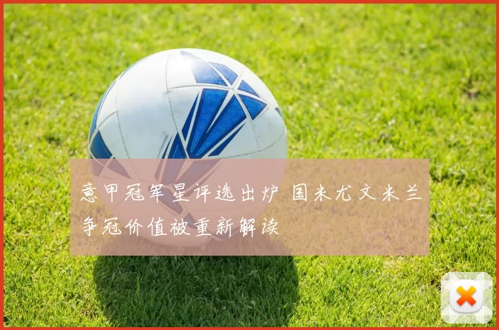 意甲冠军星评选出炉 国米尤文米兰争冠价值被重新解读