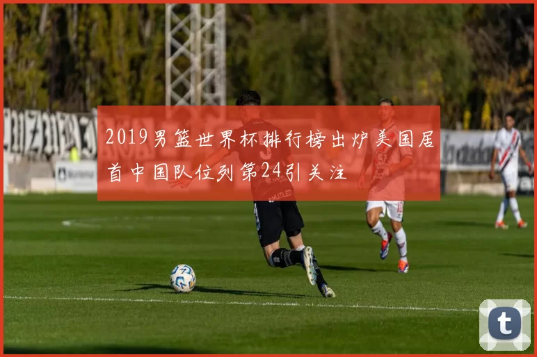 2019男篮世界杯排行榜出炉美国居首中国队位列第24引关注