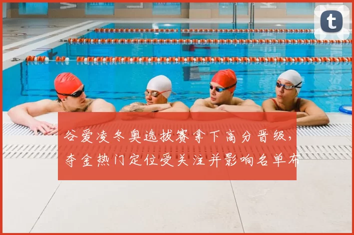 谷爱凌冬奥选拔赛拿下高分晋级,夺金热门定位受关注并影响名单布局