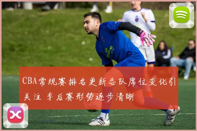 CBA常规赛排名更新各队席位变化引关注 季后赛形势逐步清晰