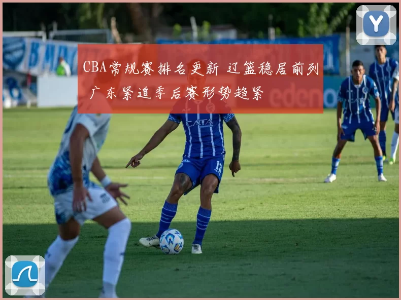 CBA常规赛排名更新 辽篮稳居前列 广东紧追季后赛形势趋紧