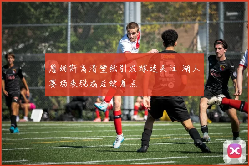 詹姆斯高清壁纸引发球迷关注 湖人赛场表现成后续看点