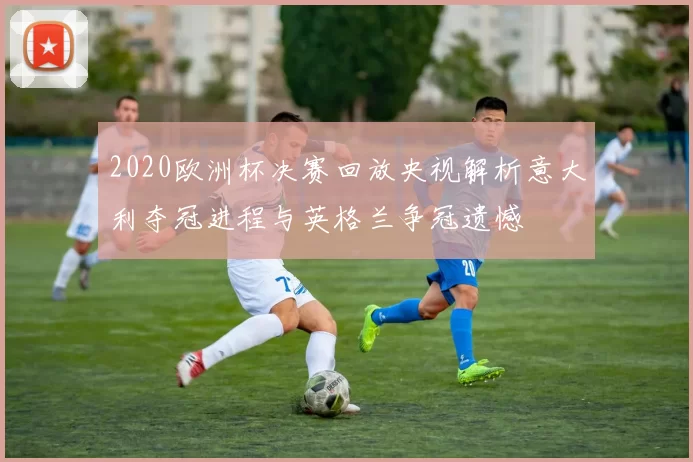 2020欧洲杯决赛回放央视解析意大利夺冠进程与英格兰争冠遗憾