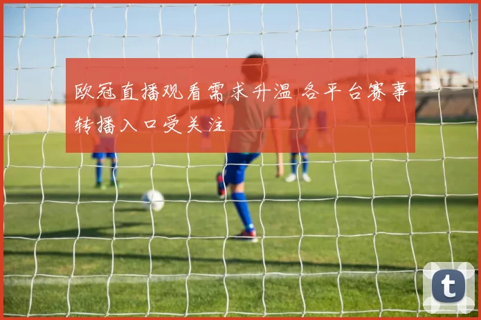 欧冠直播观看需求升温 各平台赛事转播入口受关注