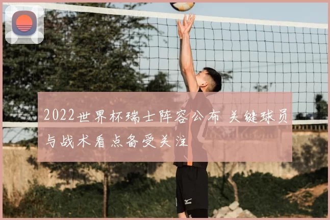 2022世界杯瑞士阵容公布 关键球员与战术看点备受关注