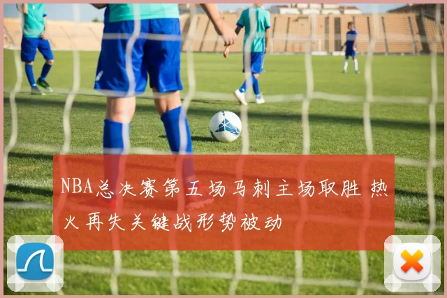 NBA总决赛第五场马刺主场取胜 热火再失关键战形势被动