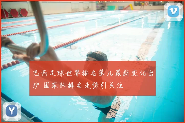 巴西足球世界排名第几最新变化出炉 国家队排名走势引关注