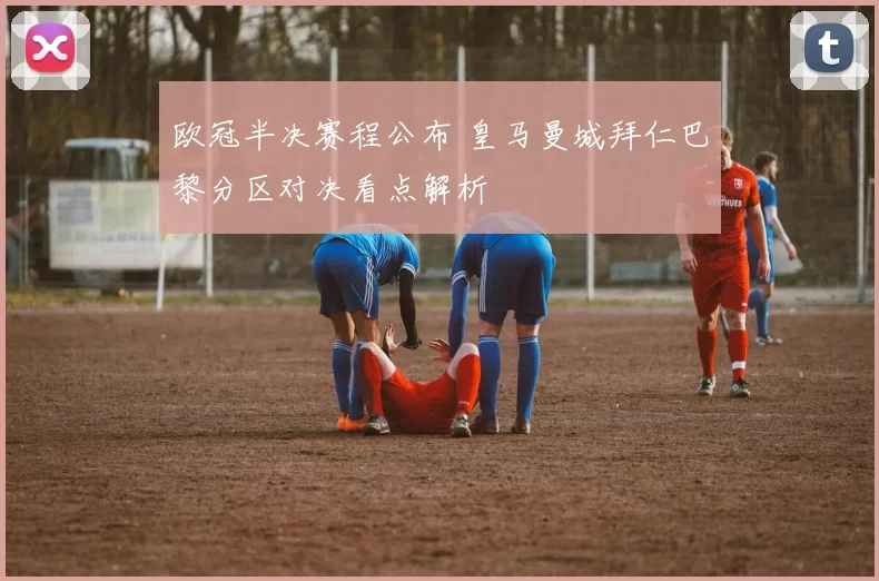 欧冠半决赛程公布 皇马曼城拜仁巴黎分区对决看点解析