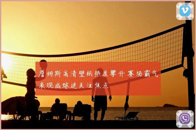 詹姆斯高清壁纸热度攀升 赛场霸气表现成球迷关注焦点