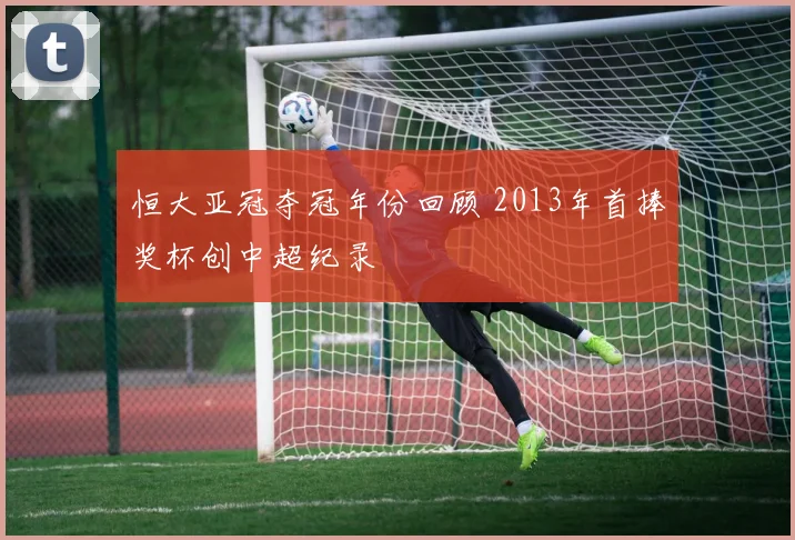 恒大亚冠夺冠年份回顾 2013年首捧奖杯创中超纪录