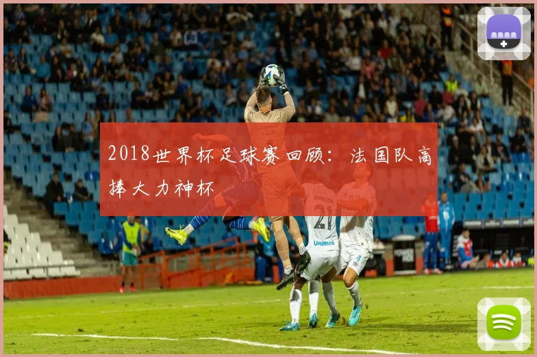 2018世界杯足球赛回顾：法国队高捧大力神杯