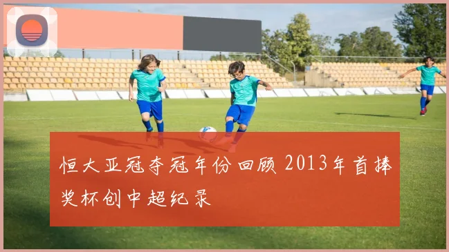 恒大亚冠夺冠年份回顾 2013年首捧奖杯创中超纪录